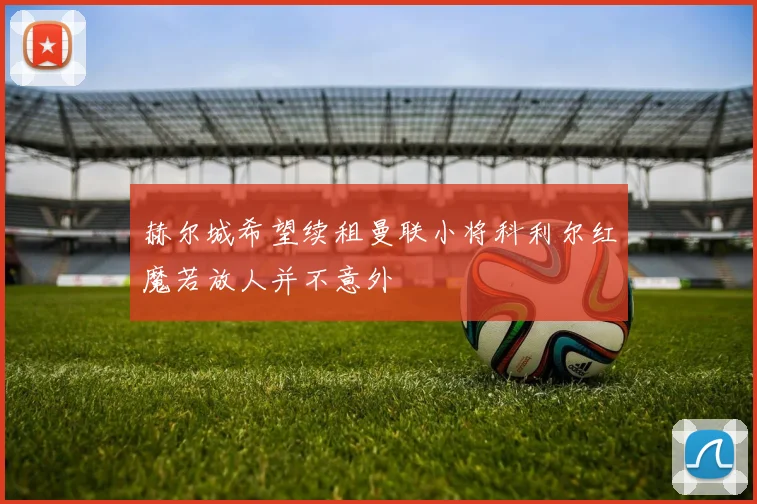 赫尔城希望续租曼联小将科利尔红魔若放人并不意外