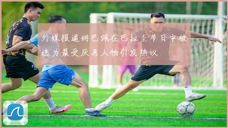 外媒报道姆巴佩在巴拉圭节日中被选为最受厌恶人物引发热议
