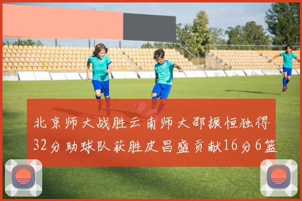 北京师大战胜云南师大邵振恒独得32分助球队获胜皮昌盛贡献16分6篮板5助攻