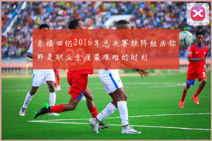 乐福回忆2016年总决赛缺阵经历称那是职业生涯最艰难的时刻