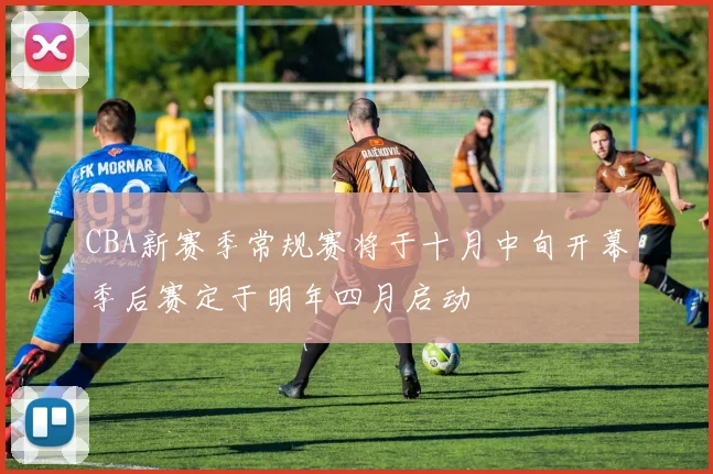 CBA新赛季常规赛将于十月中旬开幕季后赛定于明年四月启动