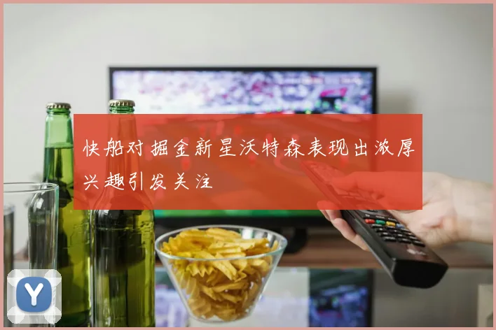 快船对掘金新星沃特森表现出浓厚兴趣引发关注