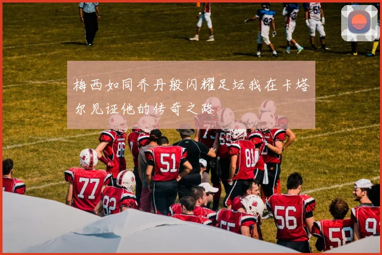 梅西如同乔丹般闪耀足坛我在卡塔尔见证他的传奇之路
