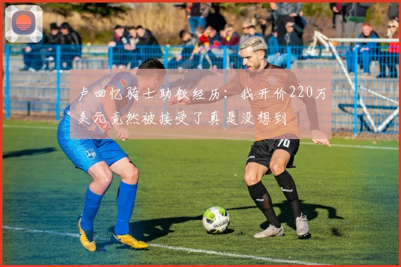卢回忆骑士助教经历：我开价220万美元竟然被接受了真是没想到