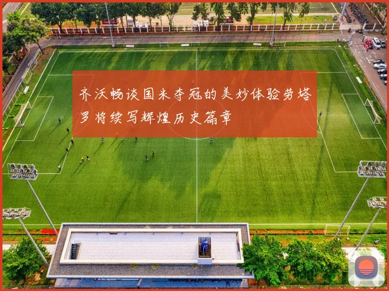 齐沃畅谈国米夺冠的美妙体验劳塔罗将续写辉煌历史篇章
