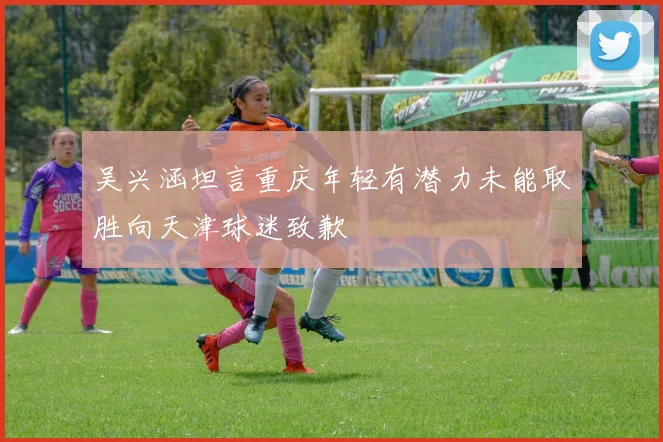 吴兴涵坦言重庆年轻有潜力未能取胜向天津球迷致歉