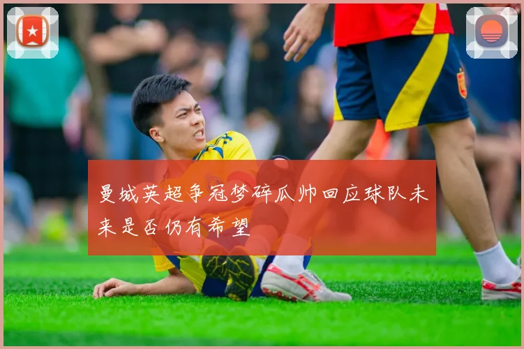 曼城英超争冠梦碎瓜帅回应球队未来是否仍有希望