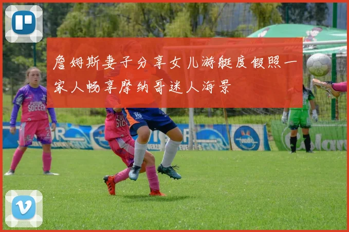 詹姆斯妻子分享女儿游艇度假照一家人畅享摩纳哥迷人海景