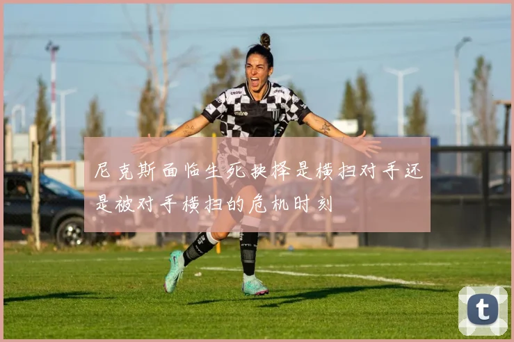 尼克斯面临生死抉择是横扫对手还是被对手横扫的危机时刻